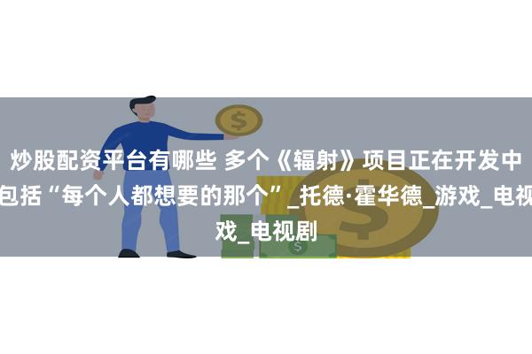 炒股配资平台有哪些 多个《辐射》项目正在开发中！包括“每个人都想要的那个”_托德·霍华德_游戏_电视剧