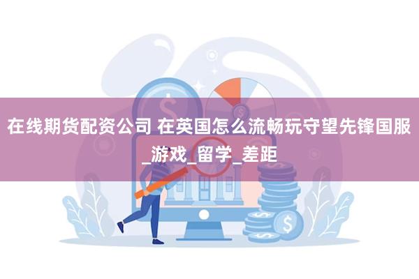 在线期货配资公司 在英国怎么流畅玩守望先锋国服_游戏_留学_差距