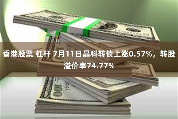 香港股票 杠杆 7月11日晶科转债上涨0.57%，转股溢价率74.77%