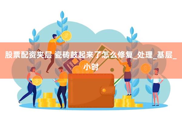 股票配资夹层 瓷砖鼓起来了怎么修复_处理_基层_小时