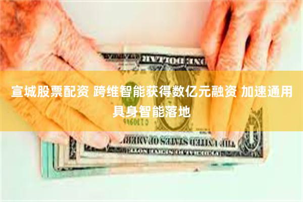 宣城股票配资 跨维智能获得数亿元融资 加速通用具身智能落地