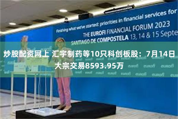 炒股配资网上 汇宇制药等10只科创板股：7月14日大宗交易8593.95万
