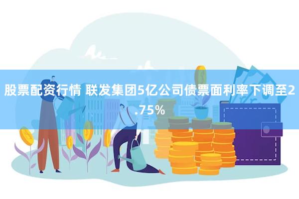 股票配资行情 联发集团5亿公司债票面利率下调至2.75%