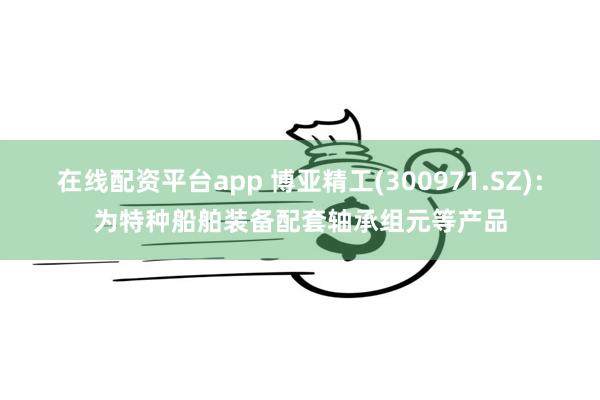 在线配资平台app 博亚精工(300971.SZ)：为特种船舶装备配套轴承组元等产品