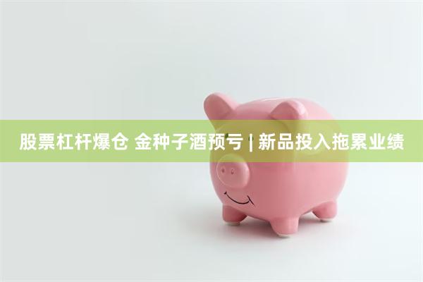 股票杠杆爆仓 金种子酒预亏 | 新品投入拖累业绩