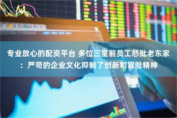 专业放心的配资平台 多位三星前员工怒批老东家：严苛的企业文化抑制了创新和冒险精神