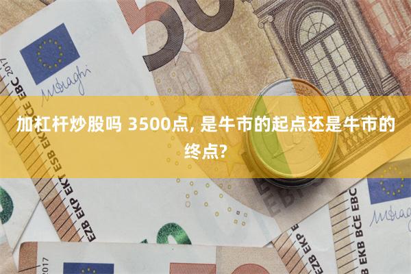 加杠杆炒股吗 3500点, 是牛市的起点还是牛市的终点?
