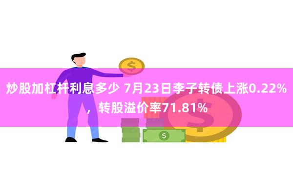 炒股加杠杆利息多少 7月23日李子转债上涨0.22%，转股溢价率71.81%
