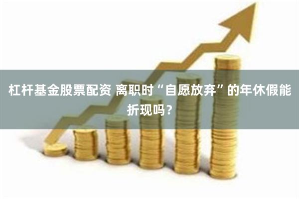 杠杆基金股票配资 离职时“自愿放弃”的年休假能折现吗？