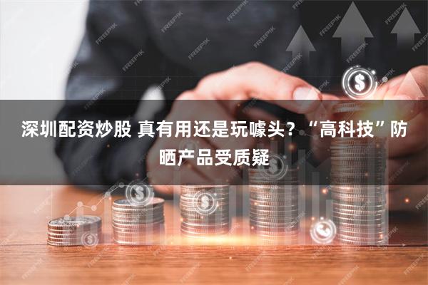 深圳配资炒股 真有用还是玩噱头？“高科技”防晒产品受质疑