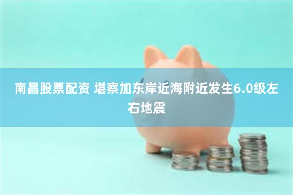 南昌股票配资 堪察加东岸近海附近发生6.0级左右地震