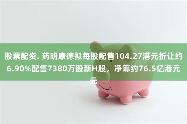 股票配资. 药明康德拟每股配售104.27港元折让约6.90%配售7380万股新H股，净筹约76.5亿港元
