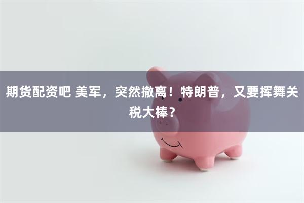 期货配资吧 美军，突然撤离！特朗普，又要挥舞关税大棒？