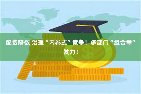 配资陪数 治理“内卷式”竞争！多部门“组合拳”发力！