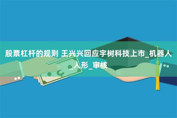 股票杠杆的规则 王兴兴回应宇树科技上市_机器人_人形_审核