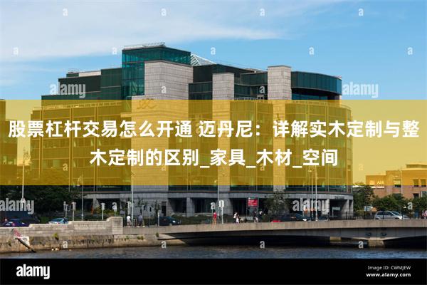 股票杠杆交易怎么开通 迈丹尼：详解实木定制与整木定制的区别_家具_木材_空间