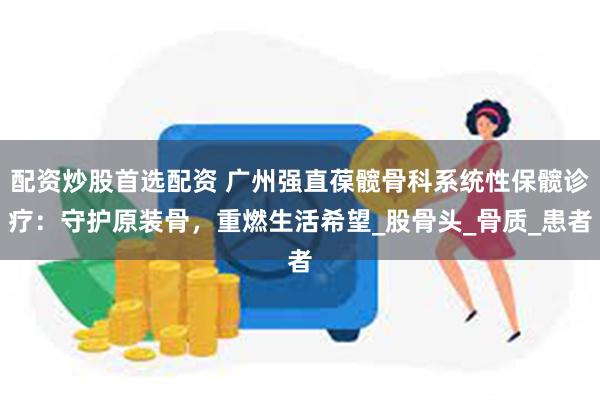配资炒股首选配资 广州强直葆髋骨科系统性保髋诊疗：守护原装骨，重燃生活希望_股骨头_骨质_患者