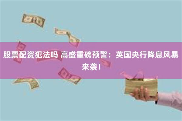股票配资犯法吗 高盛重磅预警：英国央行降息风暴来袭！
