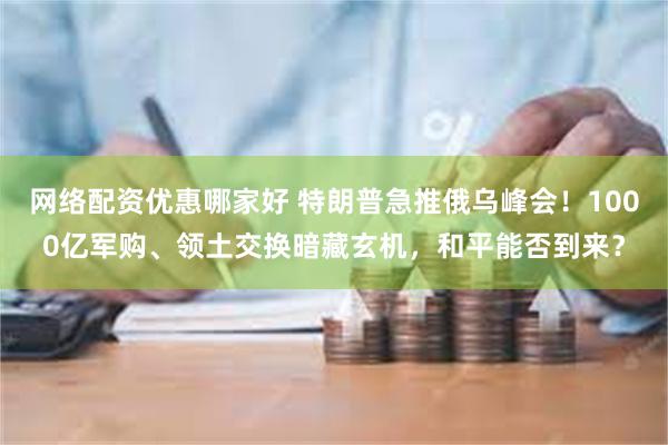 网络配资优惠哪家好 特朗普急推俄乌峰会！1000亿军购、领土交换暗藏玄机，和平能否到来？