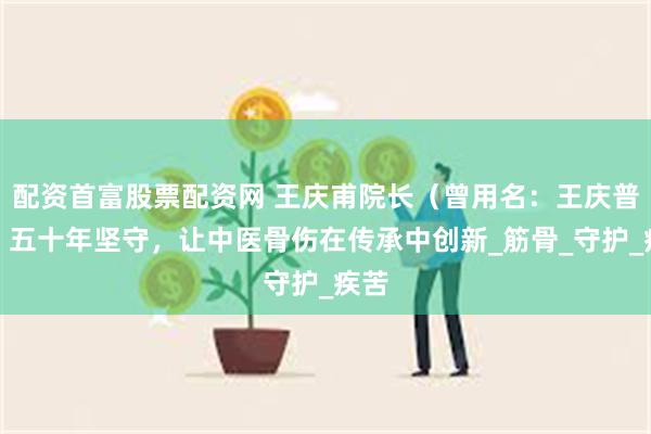 配资首富股票配资网 王庆甫院长（曾用名：王庆普）：五十年坚守，让中医骨伤在传承中创新_筋骨_守护_疾苦