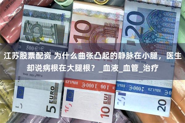 江苏股票配资 为什么曲张凸起的静脉在小腿，医生却说病根在大腿根？_血液_血管_治疗