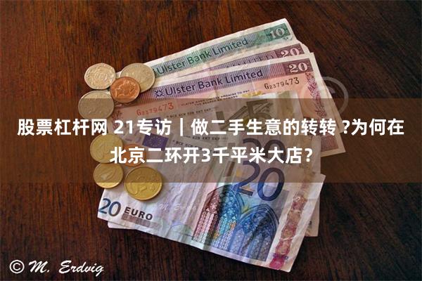 股票杠杆网 21专访｜做二手生意的转转 ?为何在北京二环开3千平米大店？