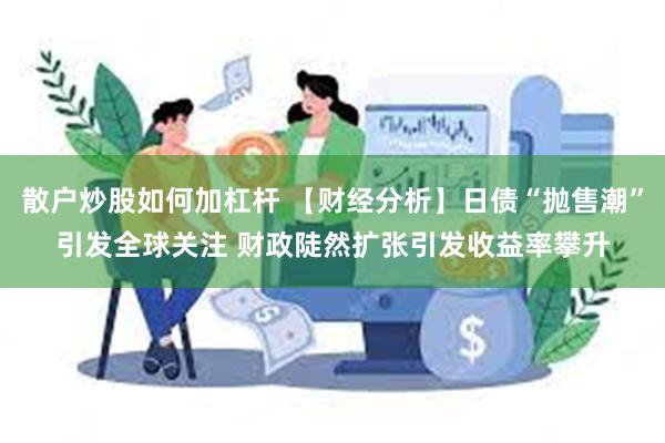 散户炒股如何加杠杆 【财经分析】日债“抛售潮”引发全球关注 财政陡然扩张引发收益率攀升