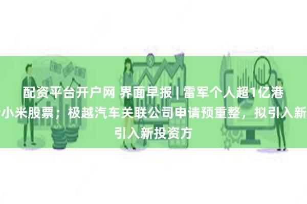 配资平台开户网 界面早报 | 雷军个人超1亿港元增持小米股票；极越汽车关联公司申请预重整，拟引入新投资方